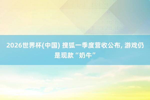 2026世界杯(中國) 搜狐一季度營收公布， 游戲仍是現(xiàn)款“奶牛”