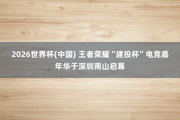 2026世界杯(中國(guó)) 王者榮耀“建投杯”電競(jìng)嘉年華于深圳南山啟幕