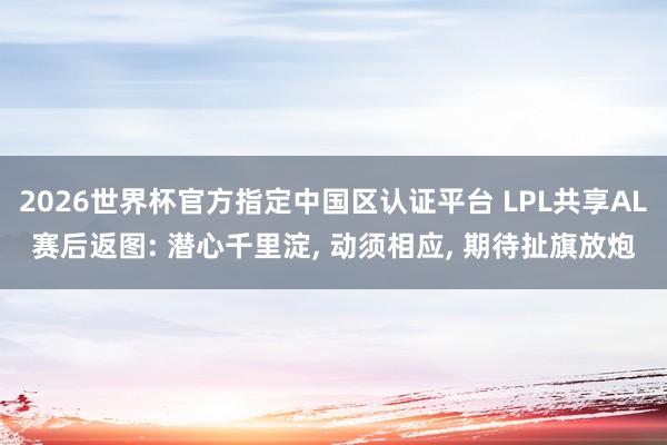2026世界杯官方指定中國區認證平臺 LPL共享AL賽后返圖: 潛心千里淀， 動須相應， 期待扯旗放炮
