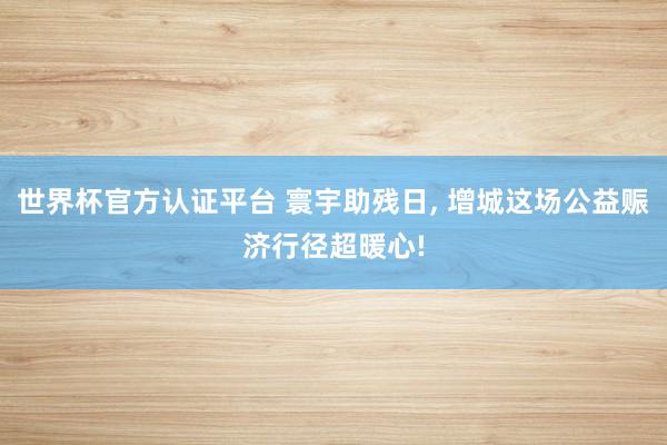 世界杯官方認證平臺 寰宇助殘日， 增城這場公益賑濟行徑超暖心!
