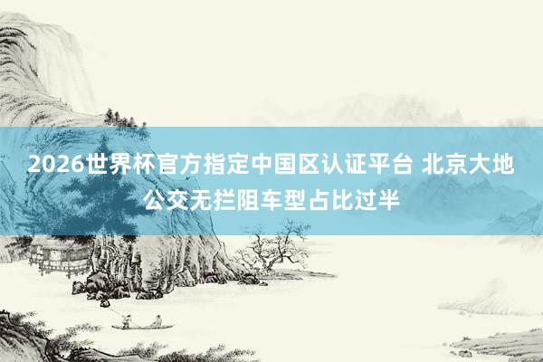 2026世界杯官方指定中國區(qū)認(rèn)證平臺(tái) 北京大地公交無攔阻車型占比過半