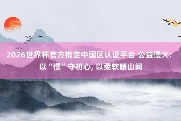 2026世界杯官方指定中國區認證平臺 公益慢火: 以“慢”守初心， 以柔軟暖山間