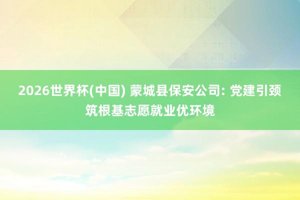 2026世界杯(中國) 蒙城縣保安公司: 黨建引頸筑根基志愿就業優環境