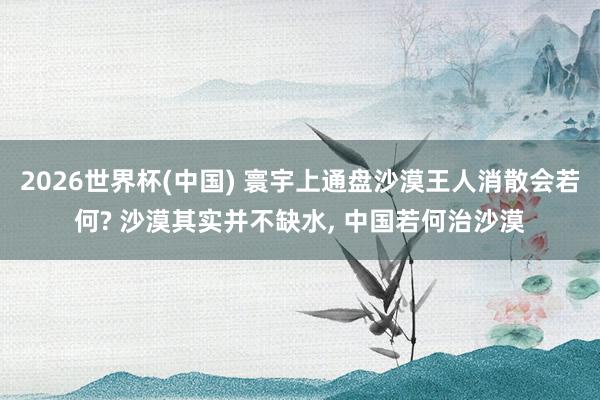 2026世界杯(中國) 寰宇上通盤沙漠王人消散會若何? 沙漠其實并不缺水， 中國若何治沙漠