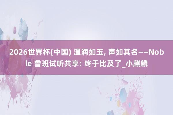 2026世界杯(中國) 溫潤如玉, 聲如其名——Noble 魯班試聽共享: 終于比及了_小麒麟
