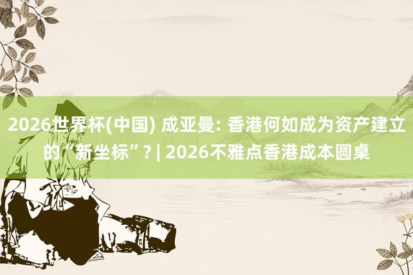 2026世界杯(中國) 成亞曼: 香港何如成為資產建立的“新坐標”? | 2026不雅點香港成本圓桌
