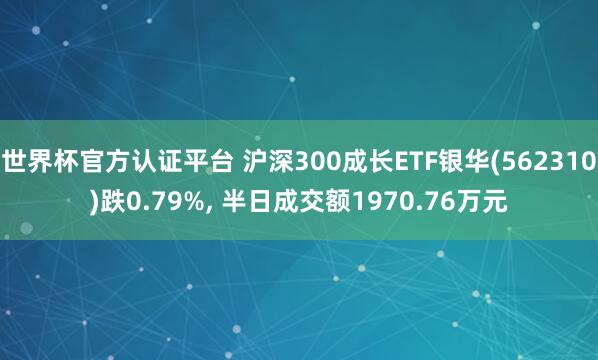世界杯官方認證平臺 滬深300成長ETF銀華(562310)跌0.79%， 半日成交額1970.76萬元
