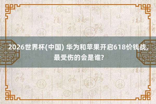 2026世界杯(中國(guó)) 華為和蘋(píng)果開(kāi)啟618價(jià)錢(qián)戰(zhàn)， 最受傷的會(huì)是誰(shuí)?