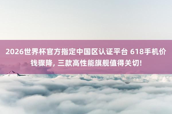 2026世界杯官方指定中國區(qū)認證平臺 618手機價錢驟降, 三款高性能旗艦值得關切!