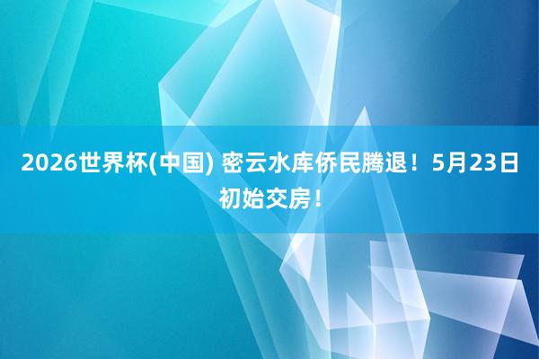2026世界杯(中國(guó)) 密云水庫(kù)僑民騰退！5月23日初始交房！