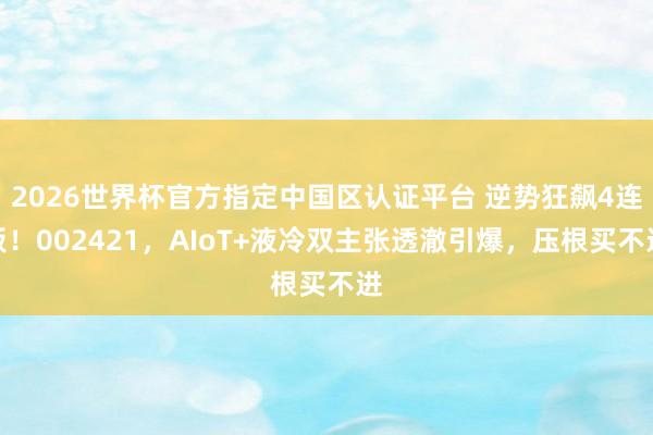 2026世界杯官方指定中國區認證平臺 逆勢狂飆4連板！002421，AIoT+液冷雙主張透澈引爆，壓根買不進