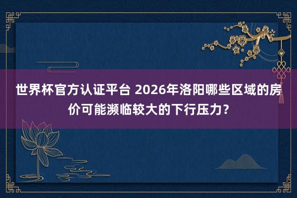 世界杯官方認證平臺 2026年洛陽哪些區域的房價可能瀕臨較大的下行壓力？