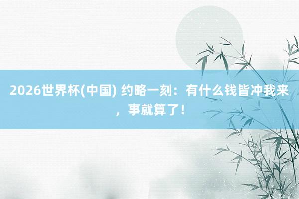 2026世界杯(中國) 約略一刻：有什么錢皆沖我來，事就算了！