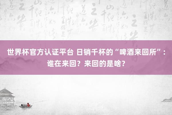 世界杯官方認(rèn)證平臺(tái) 日銷千杯的“啤酒來(lái)回所”:誰(shuí)在來(lái)回?來(lái)回的是啥?