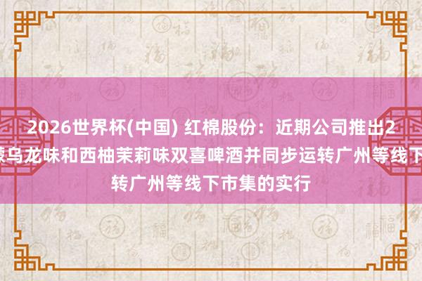 2026世界杯(中國) 紅棉股份:近期公司推出270ml的檸檬烏龍味和西柚茉莉味雙喜啤酒并同步運轉廣州等線下市集的實行