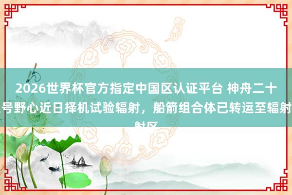 2026世界杯官方指定中國區認證平臺 神舟二十三號野心近日擇機試驗輻射，船箭組合體已轉運至輻射區