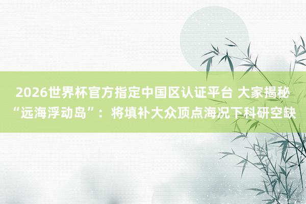 2026世界杯官方指定中國區認證平臺 大家揭秘“遠海浮動島”:將填補大眾頂點海況下科研空缺