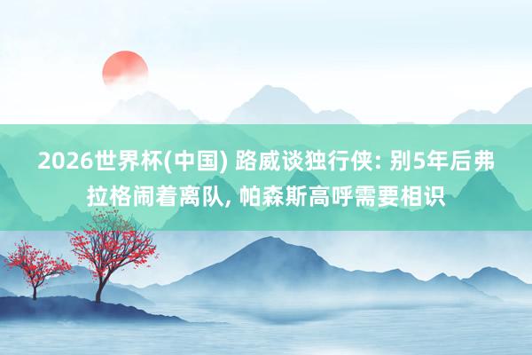 2026世界杯(中國) 路威談獨行俠: 別5年后弗拉格鬧著離隊, 帕森斯高呼需要相識