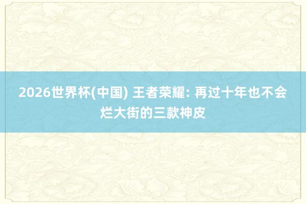2026世界杯(中國(guó)) 王者榮耀: 再過(guò)十年也不會(huì)爛大街的三款神皮