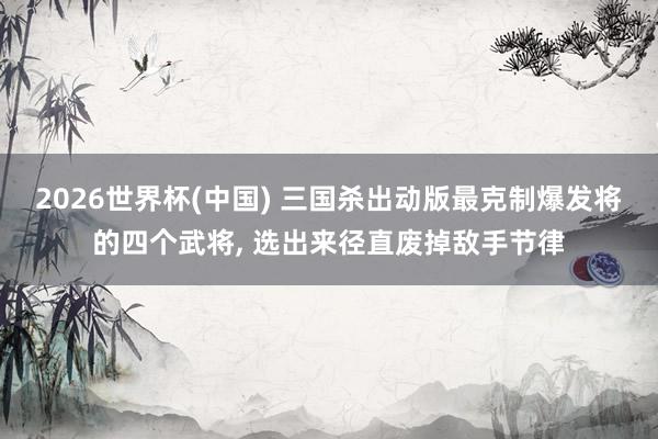 2026世界杯(中國) 三國殺出動(dòng)版最克制爆發(fā)將的四個(gè)武將， 選出來徑直廢掉敵手節(jié)律