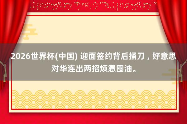 2026世界杯(中國) 迎面簽約背后捅刀 ， 好意思對華連出兩招煩懣囤油。