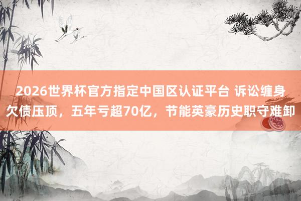 2026世界杯官方指定中國區認證平臺 訴訟纏身欠債壓頂，五年虧超70億，節能英豪歷史職守難卸