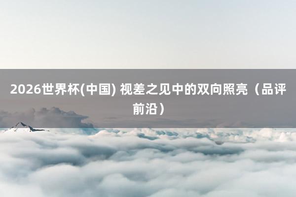 2026世界杯(中國(guó)) 視差之見中的雙向照亮(品評(píng)前沿)