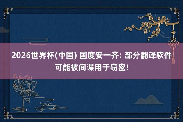 2026世界杯(中國) 國度安一齊: 部分翻譯軟件可能被間諜用于竊密!