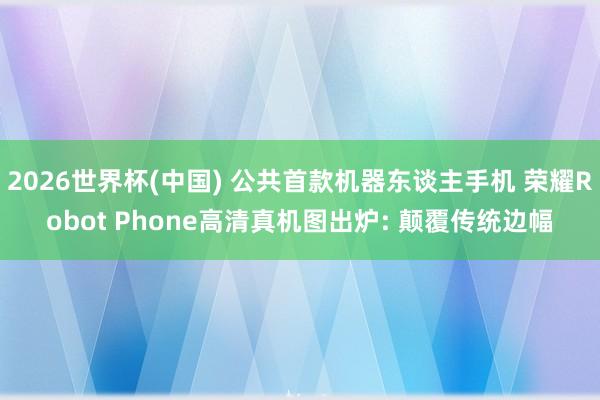 2026世界杯(中國) 公共首款機器東談主手機 榮耀Robot Phone高清真機圖出爐: 顛覆傳統(tǒng)邊幅
