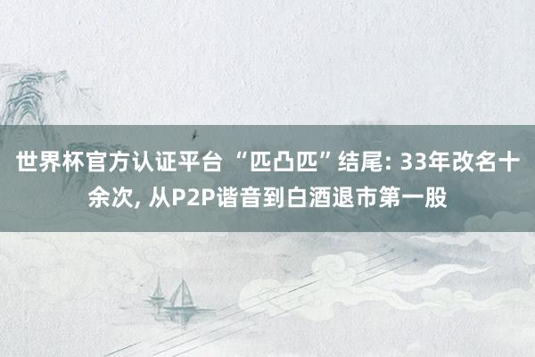 世界杯官方認(rèn)證平臺(tái) “匹凸匹”結(jié)尾: 33年改名十余次, 從P2P諧音到白酒退市第一股
