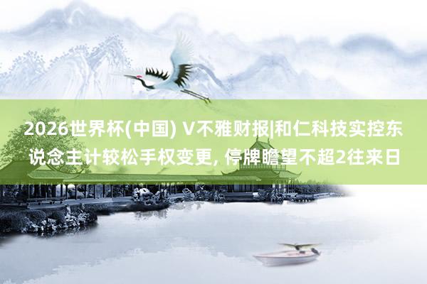 2026世界杯(中國) V不雅財報|和仁科技實控東說念主計較松手權變更， 停牌瞻望不超2往來日