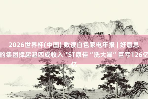 2026世界杯(中國) 數讀白色家電年報 | 好意思的集團撐起超四成收入 *ST康佳“洗大澡”巨虧126億