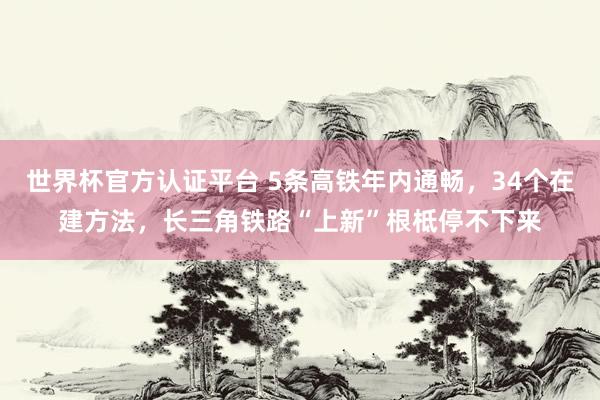 世界杯官方認證平臺 5條高鐵年內通暢,34個在建方法,長三角鐵路“上新”根柢停不下來