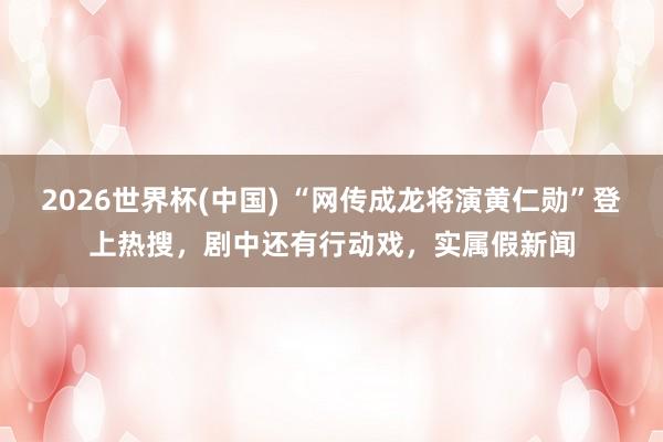 2026世界杯(中國(guó)) “網(wǎng)傳成龍將演黃仁勛”登上熱搜，劇中還有行動(dòng)戲，實(shí)屬假新聞
