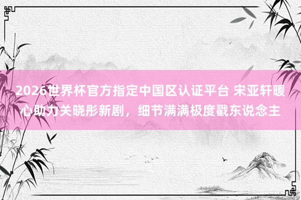 2026世界杯官方指定中國區認證平臺 宋亞軒暖心助力關曉彤新劇,細節滿滿極度戳東說念主