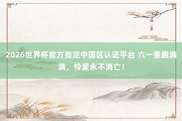 2026世界杯官方指定中國區認證平臺 六一童趣滿滿，憐愛永不消亡！